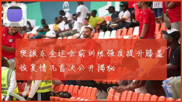 樊振东全运会前训练强度提升膝盖恢复情况首次公开揭秘