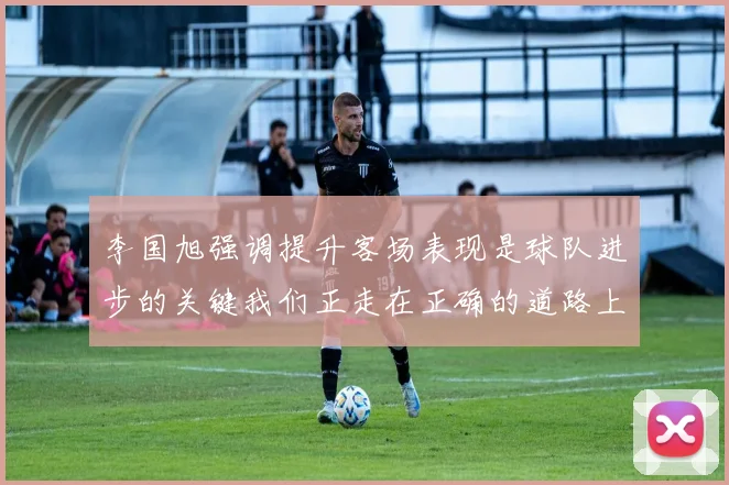 李国旭强调提升客场表现是球队进步的关键我们正走在正确的道路上