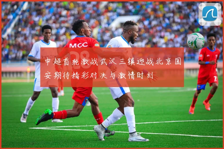 中超首轮激战武汉三镇迎战北京国安期待精彩对决与激情时刻
