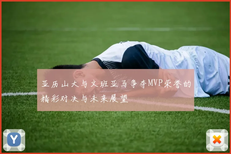 亚历山大与文班亚马争夺MVP荣誉的精彩对决与未来展望