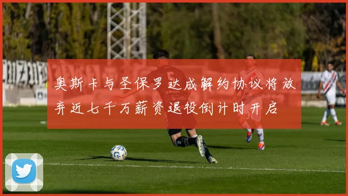 奥斯卡与圣保罗达成解约协议将放弃近七千万薪资退役倒计时开启