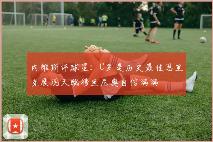 内维斯评球星：C罗是历史最佳恩里克展现天赋穆里尼奥自信满满