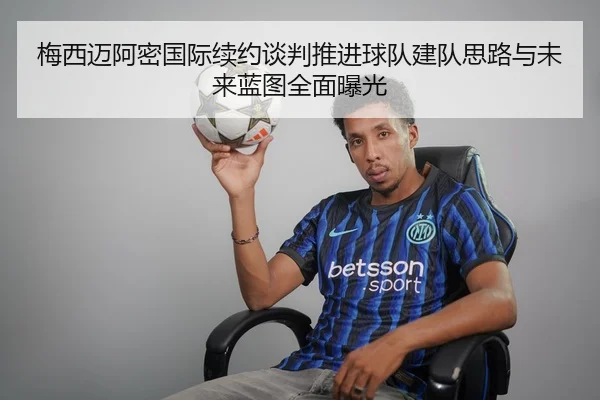 梅西迈阿密国际续约谈判推进球队建队思路与未来蓝图全面曝光
